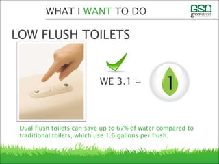 Dual flush toilets can save up to 67% of water compared to
traditional toilets, which use 1.6 gallons per flush.
WHAT I WANT TO DO
LOW FLUSH TOILETS
1WE 3.1 =
 
