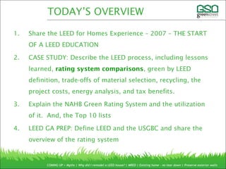 1. Share the LEED for Homes Experience – 2007 – THE START
OF A LEED EDUCATION
2. CASE STUDY: Describe the LEED process, including lessons
learned, rating system comparisons, green by LEED
definition, trade-offs of material selection, recycling, the
project costs, energy analysis, and tax benefits.
3. Explain the NAHB Green Rating System and the utilization
of it. And, the Top 10 lists
4. LEED GA PREP: Define LEED and the USGBC and share the
overview of the rating system
COMING UP > Myths | Why did I remodel a LEED house? | MRED | Existing home – no tear down | Preserve exterior walls
TODAY’S OVERVIEW
 