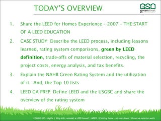 1. Share the LEED for Homes Experience – 2007 – THE START
OF A LEED EDUCATION
2. CASE STUDY: Describe the LEED process, including lessons
learned, rating system comparisons, green by LEED
definition, trade-offs of material selection, recycling, the
project costs, energy analysis, and tax benefits.
3. Explain the NAHB Green Rating System and the utilization
of it. And, the Top 10 lists
4. LEED GA PREP: Define LEED and the USGBC and share the
overview of the rating system
COMING UP > Myths | Why did I remodel a LEED house? | MRED | Existing home – no tear down | Preserve exterior walls
TODAY’S OVERVIEW
 