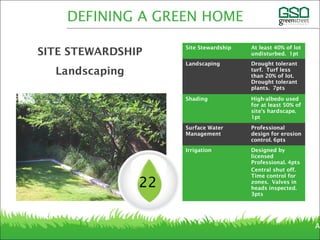 Site Stewardship At least 40% of lot
undisturbed. 1pt
Landscaping Drought tolerant
turf. Turf less
than 20% of lot.
Drought tolerant
plants. 7pts
Shading High-albedo used
for at least 50% of
site’s hardscape.
1pt
Surface Water
Management
Professional
design for erosion
control. 6pts
Irrigation Designed by
licensed
Professional. 4pts
Central shut off.
Time control for
zones. Valves in
heads inspected.
3pts
Ar
22
DEFINING A GREEN HOME
SITE STEWARDSHIP
Landscaping
 