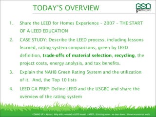 1. Share the LEED for Homes Experience – 2007 – THE START
OF A LEED EDUCATION
2. CASE STUDY: Describe the LEED process, including lessons
learned, rating system comparisons, green by LEED
definition, trade-offs of material selection, recycling, the
project costs, energy analysis, and tax benefits.
3. Explain the NAHB Green Rating System and the utilization
of it. And, the Top 10 lists
4. LEED GA PREP: Define LEED and the USGBC and share the
overview of the rating system
COMING UP > Myths | Why did I remodel a LEED house? | MRED | Existing home – no tear down | Preserve exterior walls
TODAY’S OVERVIEW
 