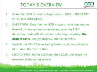 1. Share the LEED for Homes Experience – 2007 – THE START
OF A LEED EDUCATION
2. CASE STUDY: Describe the LEED process, including lessons
learned, rating system comparisons, green by LEED
definition, trade-offs of material selection, recycling, the
project costs, energy analysis, and tax benefits.
3. Explain the NAHB Green Rating System and the utilization
of it. And, the Top 10 lists
4. LEED GA PREP: Define LEED and the USGBC and share the
overview of the rating system
COMING UP > Myths | Why did I remodel a LEED house? | MRED | Existing home – no tear down | Preserve exterior walls
TODAY’S OVERVIEW
 