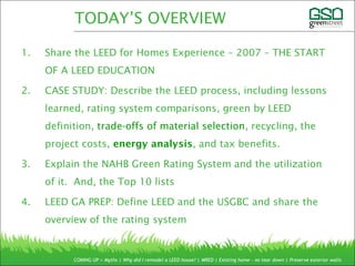 1. Share the LEED for Homes Experience – 2007 – THE START
OF A LEED EDUCATION
2. CASE STUDY: Describe the LEED process, including lessons
learned, rating system comparisons, green by LEED
definition, trade-offs of material selection, recycling, the
project costs, energy analysis, and tax benefits.
3. Explain the NAHB Green Rating System and the utilization
of it. And, the Top 10 lists
4. LEED GA PREP: Define LEED and the USGBC and share the
overview of the rating system
COMING UP > Myths | Why did I remodel a LEED house? | MRED | Existing home – no tear down | Preserve exterior walls
TODAY’S OVERVIEW
 