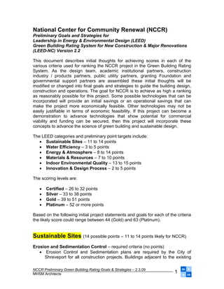 National Center for Community Renewal (NCCR)
Preliminary Goals and Strategies for
Leadership in Energy & Environmental Design (LEED)
Green Building Rating System for New Construction & Major Renovations
(LEED-NC) Version 2.2

This document describes initial thoughts for achieving scores in each of the
various criteria used for ranking the NCCR project in the Green Building Rating
System. As the design team, academic institutional partners, construction
industry / products partners, public utility partners, granting Foundation and
governmental support partners are assembled these initial thoughts will be
modified or changed into final goals and strategies to guide the building design,
construction and operations. The goal for NCCR is to achieve as high a ranking
as reasonably possible for this project. Some possible technologies that can be
incorporated will provide an initial savings or an operational savings that can
make the project more economically feasible. Other technologies may not be
easily justifiable in terms of economic feasibility. If this project can become a
demonstration to advance technologies that show potential for commercial
viability and funding can be secured, then this project will incorporate these
concepts to advance the science of green building and sustainable design.

The LEED categories and preliminary point targets include:
    Sustainable Sites – 11 to 14 points
    Water Efficiency – 3 to 5 points
    Energy & Atmosphere – 8 to 14 points
    Materials & Resources – 7 to 10 points
    Indoor Environmental Quality – 13 to 15 points
    Innovation & Design Process – 2 to 5 points

The scoring levels are:

      Certified – 26 to 32 points
      Silver – 33 to 38 points
      Gold – 39 to 51 points
      Platinum – 52 or more points

Based on the following initial project statements and goals for each of the criteria
the likely score could range between 44 (Gold) and 63 (Platinum).


Sustainable Sites (14 possible points – 11 to 14 points likely for NCCR)
Erosion and Sedimentation Control – required criteria (no points)
    Erosion Control and Sedimentation plans are required by the City of
     Shreveport for all construction projects. Buildings adjacent to the existing

                                                                               mh
NCCR Preliminary Green Building Rating Goals & Strategies – 2.3.09
                                                                           1
MHSM Architects                                                                sm
 