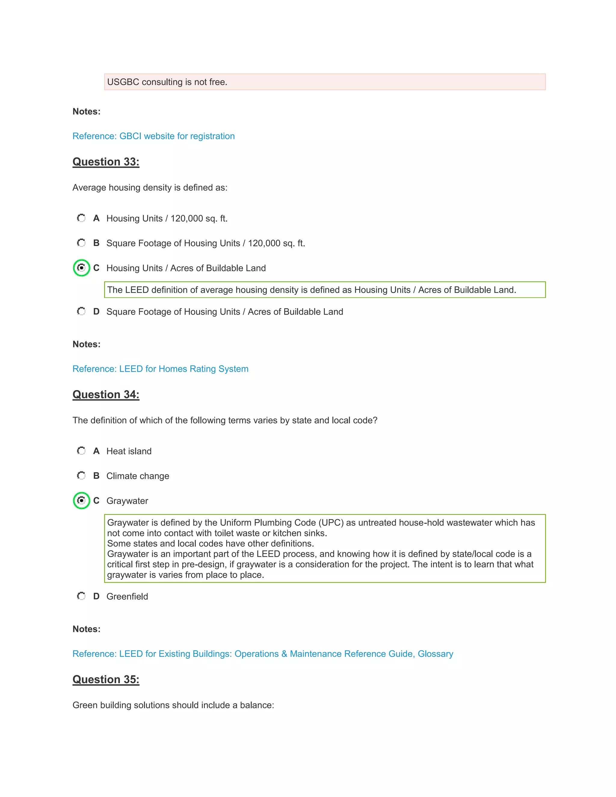 USGBC consulting is not free.
Notes:
Reference: GBCI website for registration
Question 33:
Average housing density is defined as:
A Housing Units / 120,000 sq. ft.
B Square Footage of Housing Units / 120,000 sq. ft.
C Housing Units / Acres of Buildable Land
The LEED definition of average housing density is defined as Housing Units / Acres of Buildable Land.
D Square Footage of Housing Units / Acres of Buildable Land
Notes:
Reference: LEED for Homes Rating System
Question 34:
The definition of which of the following terms varies by state and local code?
A Heat island
B Climate change
C Graywater
Graywater is defined by the Uniform Plumbing Code (UPC) as untreated house-hold wastewater which has
not come into contact with toilet waste or kitchen sinks.
Some states and local codes have other definitions.
Graywater is an important part of the LEED process, and knowing how it is defined by state/local code is a
critical first step in pre-design, if graywater is a consideration for the project. The intent is to learn that what
graywater is varies from place to place.
D Greenfield
Notes:
Reference: LEED for Existing Buildings: Operations & Maintenance Reference Guide, Glossary
Question 35:
Green building solutions should include a balance:
 