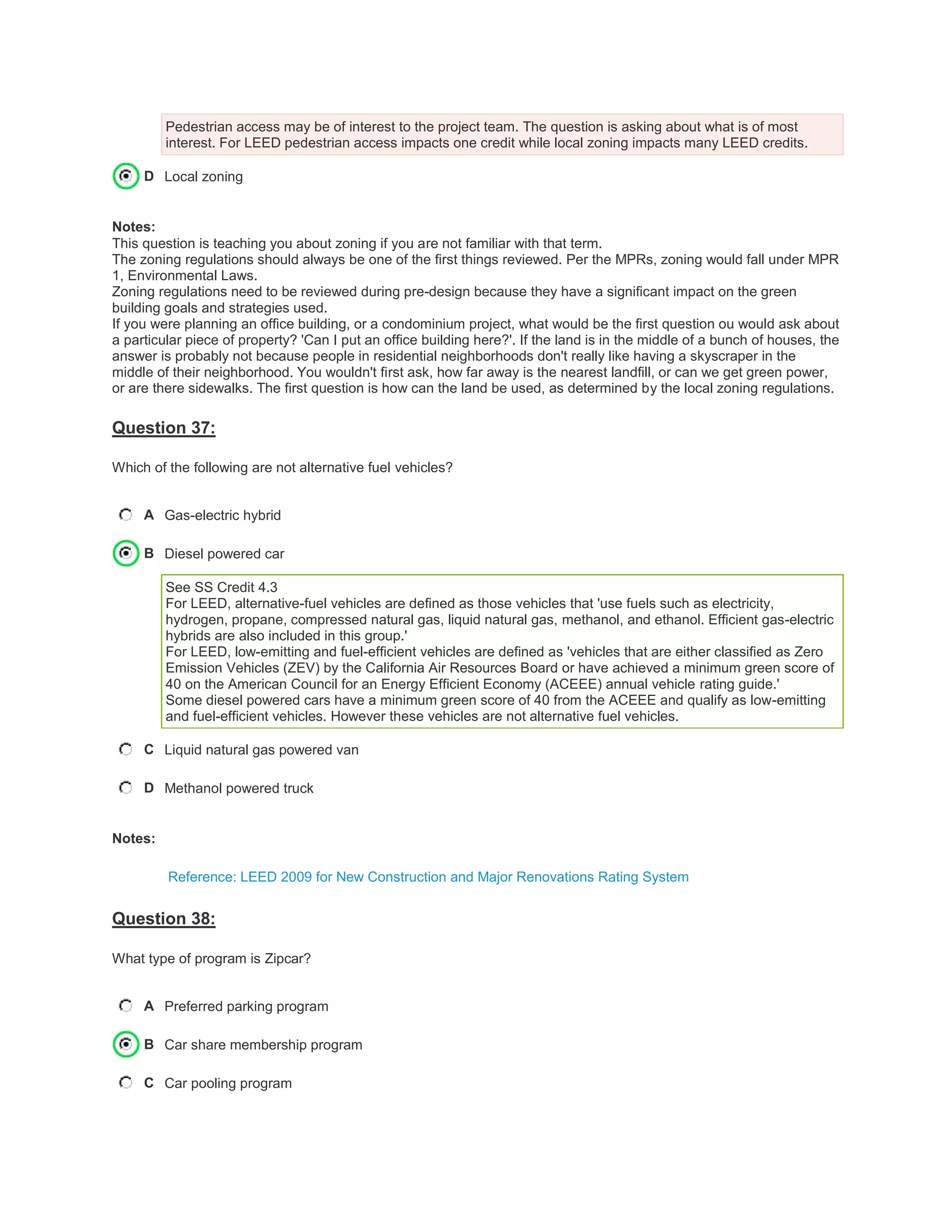 Pedestrian access may be of interest to the project team. The question is asking about what is of most
interest. For LEED pedestrian access impacts one credit while local zoning impacts many LEED credits.
D Local zoning
Notes:
This question is teaching you about zoning if you are not familiar with that term.
The zoning regulations should always be one of the first things reviewed. Per the MPRs, zoning would fall under MPR
1, Environmental Laws.
Zoning regulations need to be reviewed during pre-design because they have a significant impact on the green
building goals and strategies used.
If you were planning an office building, or a condominium project, what would be the first question ou would ask about
a particular piece of property? 'Can I put an office building here?'. If the land is in the middle of a bunch of houses, the
answer is probably not because people in residential neighborhoods don't really like having a skyscraper in the
middle of their neighborhood. You wouldn't first ask, how far away is the nearest landfill, or can we get green power,
or are there sidewalks. The first question is how can the land be used, as determined by the local zoning regulations.
Question 37:
Which of the following are not alternative fuel vehicles?
A Gas-electric hybrid
B Diesel powered car
See SS Credit 4.3
For LEED, alternative-fuel vehicles are defined as those vehicles that 'use fuels such as electricity,
hydrogen, propane, compressed natural gas, liquid natural gas, methanol, and ethanol. Efficient gas-electric
hybrids are also included in this group.'
For LEED, low-emitting and fuel-efficient vehicles are defined as 'vehicles that are either classified as Zero
Emission Vehicles (ZEV) by the California Air Resources Board or have achieved a minimum green score of
40 on the American Council for an Energy Efficient Economy (ACEEE) annual vehicle rating guide.'
Some diesel powered cars have a minimum green score of 40 from the ACEEE and qualify as low-emitting
and fuel-efficient vehicles. However these vehicles are not alternative fuel vehicles.
C Liquid natural gas powered van
D Methanol powered truck
Notes:
Reference: LEED 2009 for New Construction and Major Renovations Rating System
Question 38:
What type of program is Zipcar?
A Preferred parking program
B Car share membership program
C Car pooling program
 