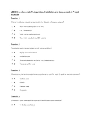 LEED Green Associate V. Acquisition, Installation, and Management of Project
Materials
Question 1:
Which of the following materials can earn credit in the Materials & Resources category?
A Wood that was transported via rail lines
B FSC Certified wood
C Wood that has low life-cycle costs
D Wood that is sealed with low VOC sealants
Question 2:
A construction waste management plan should address what items?
A Rapidly renewable materials
B Source reduction
C What materials should be diverted from the waste stream
D The use of certified wood
Question 3:
A floor covering that can be recycled into a new product at the end of its useful life would be what type of product?
A Cradle to grave
B Passive
C Cradle to cradle
D Renewable
Question 4:
Why should a waste stream audit be conducted for a building's ongoing operations?
A To identify waste haulers
 