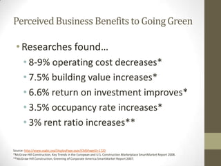 Perceived Business Benefits to Going Green

 • Researches found…
      • 8-9% operating cost decreases*
      • 7.5% building value increases*
      • 6.6% return on investment improves*
      • 3.5% occupancy rate increases*
      • 3% rent ratio increases**

Source: http://www.usgbc.org/DisplayPage.aspx?CMSPageID=1720
*McGraw-Hill Construction, Key Trends in the European and U.S. Construction Marketplace SmartMarket Report 2008.
**McGraw-Hill Construction, Greening of Corporate America SmartMarket Report 2007.
 