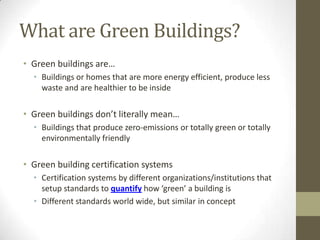 What are Green Buildings?
• Green buildings are…
  • Buildings or homes that are more energy efficient, produce less
    waste and are healthier to be inside

• Green buildings don’t literally mean…
  • Buildings that produce zero-emissions or totally green or totally
    environmentally friendly

• Green building certification systems
  • Certification systems by different organizations/institutions that
    setup standards to quantify how ‘green’ a building is
  • Different standards world wide, but similar in concept
 