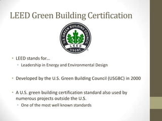 LEED Green Building Certification



• LEED stands for…
  • Leadership in Energy and Environmental Design

• Developed by the U.S. Green Building Council (USGBC) in 2000

• A U.S. green building certification standard also used by
  numerous projects outside the U.S.
  • One of the most well known standards
 