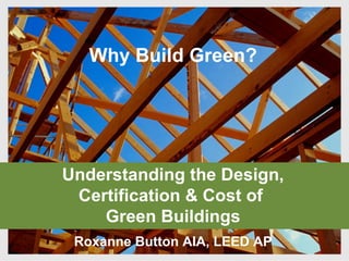 Understanding the Design, Certification & Cost of  Green Buildings Roxanne Button AIA, LEED AP Why Build Green? 