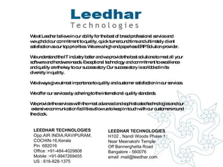 LEEDHAR TECHNOLOGIES Opp.AIR INDIA,RAVIPURAM,  COCHIN-16,Kerala  Pin :682016  Office :+91-484-4029808  Mobile :+91-9947269455  US : 616-828-1375 LEEDHAR TECHNOLOGIES H102 , Nandi Woods Phase 1,  Near Meenakshi Temple Off Bannerghetta Road Bangalore - 560076  email :mail@leedhar.com  We at Leedhar believe in our ability for the best of breed professional service and  we uphold our commitment to quality, quick turnaround time and ultimately client  satisfaction as our top priorities. We are a high end paperless ERP Solution provider.  We understand the IT industry better and we provide the best solutions to meet all your  software and hardware needs. Exceptional technology and commitment to excellence  and quality are the key to our success story Our success story is scribbled in its  diversity in quality.  We always give utmost importance to quality and customer satisfaction in our services.  We offer our services by adhering to the international quality standards. We provide the services with the most advanced and sophisticated technologies and our extensive communication facilities allow us to keep in touch with our customers round  the clock. 