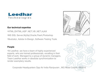 Corporate Headquarters Opp Air India Ravipuram , MG Road Cochin -682016 Our technical expertise HTML,DHTML,ASP .NET,VB ,NET,AJAX MS SQL Server,MySql,Oracle,Flash,Photoshop Illustrator, Adobe In-Design, Software Testing Tools People At Leedhar, we have a team of highly experienced experts, who are trained professionals, excelling in their field of work. Managed by a group of dynamic managers, Team Leedhar works in absolute synchronization to render exemplary results . 