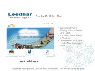 Graphic Protfolio : Web Educational Video Sharing Portal  of  Doflick LCC,  USA ,  Full Video Portal Similar to Youtube Developed in ASP .NET, HTML, Ajax, Javascript, Flash www.doflick.com  Corporate Headquarters Opp Air India Ravipuram , MG Road Cochin -682016 