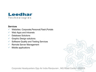 Services Websites: Corporate,Personal,Flash,Portals Web Apps and Intranets Database Solutions Graphic Design solutions Software Quality and Testing Services Remote Server Management Mobile applications Corporate Headquarters Opp Air India Ravipuram , MG Road Cochin -682016 