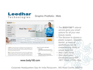 Graphic Protfolio : Web The  BODY180™  referral service gives you smart options for all your new beauty needs.   The decision to choose a plastic surgeon, cosmetic dentist, or medical aesthetician can be overwhelming. Make is simple body180   Web CMS Portal  Web Application Developed using ASP .NET, Flash, HTML, Ajax www.body180.com Corporate Headquarters Opp Air India Ravipuram , MG Road Cochin -682016 