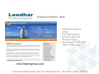 Graphic Protfolio : Web Website of  Helpline group   Full CMS Solution Dynamic Add Edit Remove Pages Developed in ASP .NET, Flash, HTML, Ajax www.helplinegroups.com  Corporate Headquarters Opp Air India Ravipuram , MG Road Cochin -682016 