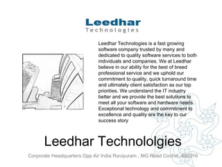 Leedhar Technololgies Corporate Headquarters Opp Air India Ravipuram , MG Road Cochin -682016   Leedhar Technologies is a fast growing software company trusted by many and dedicated to quality software services to both individuals and companies. We at Leedhar believe in our ability for the best of breed professional service and we uphold our commitment to quality, quick turnaround time and ultimately client satisfaction as our top priorities. We understand the IT industry better and we provide the best solutions to meet all your software and hardware needs. Exceptional technology and commitment to excellence and quality are the key to our success story  
