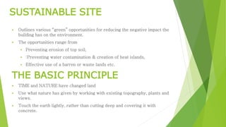 SUSTAINABLE SITE 
 Outlines various “green” opportunities for reducing the negative impact the 
building has on the environment. 
 The opportunities range from 
 Preventing erosion of top soil, 
 :Preventing water contamination & creation of heat islands, 
 Effective use of a barren or waste lands etc. 
THE BASIC PRINCIPLE 
 TIME and NATURE have changed land 
 Use what nature has given by working with existing topography, plants and 
views. 
 Touch the earth lightly, rather than cutting deep and covering it with 
concrete. 
 