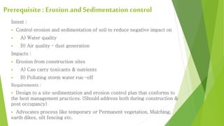 Prerequisite : Erosion and Sedimentation control 
Intent : 
 Control erosion and sedimentation of soil to reduce negative impact on 
 A) Water quality 
 B) Air quality – dust generation 
Impacts : 
 Erosion from construction sites 
 A) Can carry toxicants & nutrients 
 B) Polluting storm water run –off 
Requirements : 
 Design to a site sedimentation and erosion control plan that conforms to 
the best management practices. (Should address both during construction & 
post occupancy) 
 Advocates process like temporary or Permanent vegetation, Mulching, 
earth dikes, silt fencing etc. 
 