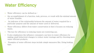 Water Efficiency 
 Water efficiency can be defined as : 
 the accomplishment of a function, task, process, or result with the minimal amount 
of water feasible. 
 An indicator of the relationship between the amount of water required for a 
particular purpose and the amount of water used or delivered. 
 Water efficiency differs from water conservation in that it focuses on reducing 
waste. 
 The key for efficiency is reducing waste not restricting use. 
 It also emphasizes the influence consumers can have in water efficiency by 
making small behavioral changes to reduce water wastage and by choosing more 
water efficient products. 
 Examples of water efficient steps include simple measures like, fixing leaking 
taps. 
 