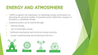 ENERGY AND ATMOSPHERE 
 LEED recognizes the importance of optimizing energy performance by 
allocating the greatest number of potential points within this category to 
formulate a sustainable design 
 In general points can be earned through: 
 efficient design, 
 use of renewable energy, 
 deliberate mechanical and electrical system selection 
 proper commissioning and monitoring of devices 
 