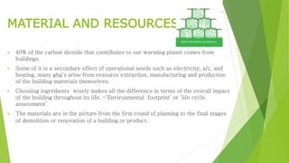 MATERIAL AND RESOURCES 
 40% of the carbon dioxide that contributes to our warming planet comes from 
buildings. 
 Some of it is a secondary effect of operational needs such as electricity, a/c, and 
heating, many ghg’s arise from resource extraction, manufacturing and production 
of the building materials themselves. 
 Choosing ingredients wisely makes all the difference in terms of the overall impact 
of the building throughout its life. -‘Environmental footprint’ or ‘life cycle 
assessment’ 
 The materials are in the picture from the first round of planning to the final stages 
of demolition or renovation of a building or product. 
 