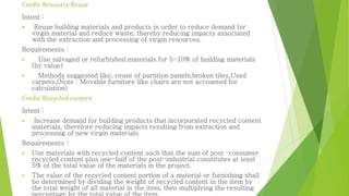 Credit: Resource Reuse 
Intent : 
 Reuse building materials and products in order to reduce demand for 
virgin material and reduce waste, thereby reducing impacts associated 
with the extraction and processing of virgin resources. 
Requirements : 
 Use salvaged or refurbished materials for 5-10% of building materials 
(by value) 
 Methods suggested like, reuse of partition panels,broken tiles,Used 
carpets.(Note : Movable furniture like chairs are not accounted for 
calculation) 
Credit: Recycled content 
Intent : 
 Increase demand for building products that incorporated recycled content 
materials, therefore reducing impacts resulting from extraction and 
processing of new virgin materials 
Requirements : 
 Use materials with recycled content such that the sum of post –consumer 
recycled content plus one-half of the post-industrial constitutes at least 
5% of the total value of the materials in the project. 
 The value of the recycled content portion of a material or furnishing shall 
be determined by dividing the weight of recycled content in the item by 
the total weight of all material in the item, then multiplying the resulting 
percentage by the total value of the item. 
 