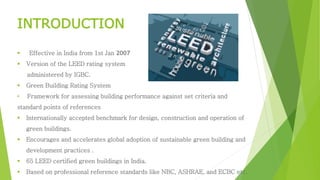 INTRODUCTION 
 Effective in India from 1st Jan 2007 
 Version of the LEED rating system 
administered by IGBC. 
 Green Building Rating System 
• Framework for assessing building performance against set criteria and 
standard points of references 
 Internationally accepted benchmark for design, construction and operation of 
green buildings. 
 Encourages and accelerates global adoption of sustainable green building and 
development practices . 
 65 LEED certified green buildings in India. 
 Based on professional reference standards like NBC, ASHRAE, and ECBC etc. 
 