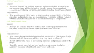 Credit local/ regional Materials 
Intent : 
 Increase demand for building materials and products that are extracted 
and manufactured within the region, thereby supporting the regional 
economy and reducing environmental impact resulting from transportation 
Requirements : 
 Use a minimum of 20 %( extra points for going up to to 50 %) of building 
materials and products that are manufactured regionally within a radius of 
800 kms (manufacturing refers to the final assembly of components) 
Credit : Rapidly Renewable Material 
Intent : 
 Reduce the use and depletion of finite raw and long cycle renewable 
materials by replacing them with rapidly renewable materials 
 
Requirements: 
 Use rapidly renewable building materials and products (made from plants 
that are typically harvested within a ten-year cycle or shorter) 
 for 5% of the total value of all building materials and products used in the 
project. 
 Consider use of materials such as bamboo, wool, cotton insulation, 
agrifiber, linoleum, wheat board, strawboard and cork. 
 