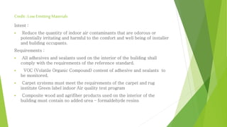 Credit : Low Emitting Materials 
Intent : 
 Reduce the quantity of indoor air contaminants that are odorous or 
potentially irritating and harmful to the comfort and well being of installer 
and building occupants. 
Requirements : 
 All adhesives and sealants used on the interior of the building shall 
comply with the requirements of the reference standard. 
 VOC (Volatile Organic Compound) content of adhesive and sealants to 
be monitored. 
 Carpet systems must meet the requirements of the carpet and rug 
institute Green label indoor Air quality test program 
 Composite wood and agrifiber products used on the interior of the 
building must contain no added urea – formaldehyde resins 
 