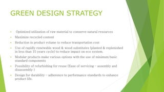GREEN DESIGN STRATEGY 
 Optimized utilization of raw material to conserve natural resources 
 Maximize recycled content 
 Reduction in product volume to reduce transportation cost 
 Use of rapidly renewable wood & wood substitutes (planted & replenished 
in less than 15 years cycle) to reduce impact on eco system. 
 Modular products make various options with the use of minimum basic 
standard components 
 Possibility of refurbishing for reuse (Ease of servicing – assembly and 
disassembly ) 
 Design for durability – adherence to performance standards to enhance 
product life. 
 