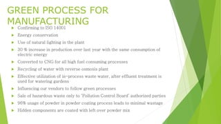 GREEN PROCESS FOR 
MANUFACTURING 
 Confirming to ISO 14001 
 Energy conservation 
 Use of natural lighting in the plant 
 30 % increase in production over last year with the same consumption of 
electric energy 
 Converted to CNG for all high fuel consuming processes 
 Recycling of water with reverse osmosis plant 
 Effective utilization of in-process waste water, after effluent treatment is 
used for watering gardens 
 Influencing our vendors to follow green processes 
 Sale of hazardous waste only to ‘Pollution Control Board’ authorized parties 
 96% usage of powder in powder coating process leads to minimal wastage 
 Hidden components are coated with left over powder mix 
 