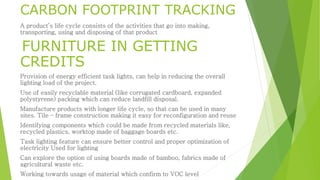 CARBON FOOTPRINT TRACKING 
A product’s life cycle consists of the activities that go into making, 
transporting, using and disposing of that product 
FURNITURE IN GETTING 
CREDITS 
Provision of energy efficient task lights, can help in reducing the overall 
lighting load of the project. 
Use of easily recyclable material (like corrugated cardboard, expanded 
polystyrene) packing which can reduce landfill disposal. 
Manufacture products with longer life cycle, so that can be used in many 
sites. Tile – frame construction making it easy for reconfiguration and reuse 
Identifying components which could be made from recycled materials like, 
recycled plastics, worktop made of baggage boards etc. 
Task lighting feature can ensure better control and proper optimization of 
electricity Used for lighting 
Can explore the option of using boards made of bamboo, fabrics made of 
agricultural waste etc. 
Working towards usage of material which confirm to VOC level 
 