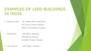 EXAMPLES OF LEED BUILDINGS 
IN INDIA 
 Platinum rated : CII –Godrej GBC ,Hyderabad 
ITC Green Center, Gurgaon 
Wipro Technologies, Gurgaon 
 Gold Rated : IGP Office, Gulbarga 
NEG Micon, Chennai 
Grundfos Pumps, Chennai 
 Silver Rated : L&T EDRC , Chennai 
 