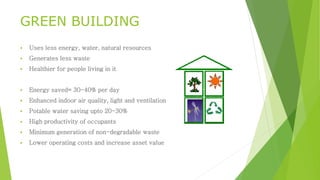 GREEN BUILDING 
 Uses less energy, water, natural resources 
 Generates less waste 
 Healthier for people living in it 
 Energy saved= 30-40% per day 
 Enhanced indoor air quality, light and ventilation 
 Potable water saving upto 20-30% 
 High productivity of occupants 
 Minimum generation of non-degradable waste 
 Lower operating costs and increase asset value 
 