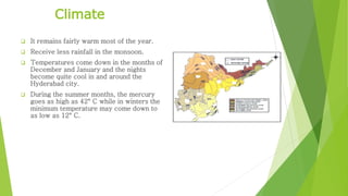 Climate 
 It remains fairly warm most of the year. 
 Receive less rainfall in the monsoon. 
 Temperatures come down in the months of 
December and January and the nights 
become quite cool in and around the 
Hyderabad city. 
 During the summer months, the mercury 
goes as high as 42° C while in winters the 
minimum temperature may come down to 
as low as 12° C. 
 