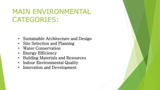 MAIN ENVIRONMENTAL 
CATEGORIES: 
• Sustainable Architecture and Design 
• Site Selection and Planning 
• Water Conservation 
• Energy Efficiency 
• Building Materials and Resources 
• Indoor Environmental Quality 
• Innovation and Development 
 