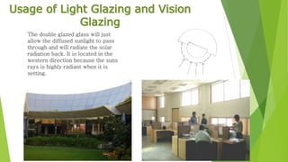 Usage of Light Glazing and Vision 
Glazing 
The double glazed glass will just 
allow the diffused sunlight to pass 
through and will radiate the solar 
radiation back. It is located in the 
western direction because the suns 
rays is highly radiant when it is 
setting. 
 