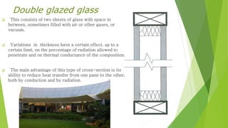 Double glazed glass 
 This consists of two sheets of glass with space in 
between, sometimes filled with air or other gases, or 
vacuum. 
 Variations in thickness have a certain effect, up to a 
certain limit, on the percentage of radiation allowed to 
penetrate and on thermal conductance of the composition. 
 The main advantage of this type of cross-section is its 
ability to reduce heat transfer from one pane to the other, 
both by conduction and by radiation. 
 