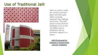 Use of Traditional Jalli 
Jallis or Lattice walls 
are used to prevent 
glare and heat gain 
while ensuring 
adequate day lighting 
and views. The jalli, 
used in many historic 
buildings such as the 
Taj Mahal, gives 
definition and an 
aesthetic appeal to a 
space. 
Jalli [Perforated] for 
bringing in Natural Light 
and also Ventilation 
 
