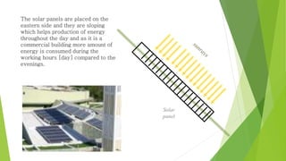 The solar panels are placed on the 
eastern side and they are sloping 
which helps production of energy 
throughout the day and as it is a 
commercial building more amount of 
energy is consumed during the 
working hours [day] compared to the 
evenings. 
Solar 
panel 
 