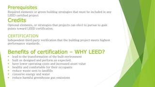 Prerequisites 
Required elements or green building strategies that must be included in any 
LEED certified project 
Credits 
Optional elements, or strategies that projects can elect to pursue to gain 
points toward LEED certification. 
CERTIFICATION 
Independent third party verification that the building project meets highest 
performance standards. 
Benefits of certification – WHY LEED? 
 lead to the transformation of the built environment 
 built as designed and perform as expected. 
 have lower operating costs and increased asset value 
 healthy and comfortable for their occupants 
 reduce waste sent to landfills 
 conserve energy and water 
 reduce harmful greenhouse gas emissions 
 