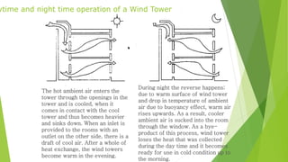 Daytime and night time operation of a Wind Tower 
The hot ambient air enters the 
tower through the openings in the 
tower and is cooled, when it 
comes in contact with the cool 
tower and thus becomes heavier 
and sinks down. When an inlet is 
provided to the rooms with an 
outlet on the other side, there is a 
draft of cool air. After a whole of 
heat exchange, the wind towers 
become warm in the evening. 
During night the reverse happens; 
due to warm surface of wind tower 
and drop in temperature of ambient 
air due to buoyancy effect, warm air 
rises upwards. As a result, cooler 
ambient air is sucked into the room 
through the window. As a bye-product 
of this process, wind tower 
loses the heat that was collected 
during the day time and it becomes 
ready for use in cold condition up to 
the morning. 
 