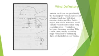 Wind Deflectors 
Interior partitions are provided in 
the building for various purposes of 
privacy, which may not allow 
openings in the partition. In this 
region, due to the warm and humid 
climate ventilation becomes very 
essential, cross – ventilation 
becomes the major solution. This 
can be overcome by providing 
ridge ventilation or ventilating 
ducts or shafts for deeper rooms. 
 