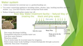Water system 
 Collect rainwater for external use i.e. garden/washing car. 
 Use water conserving appliances including toilets, shower, taps, washing machine and dish 
washer e.g.. Low flow faucets, water saving dual flush tanks 
 Reduce irrigation and surface water run-off . 
Root Way Water treatment facility – Natural Way of 
treating the black and grey water. 
Rain water 
Water filter 
Zero water discharge building 
System35% reduction in potable water use 
Low flow water fixtures 
Waterless urinals 
Use of storm water & recycled water for irrigation. 
Entire waste water in the building is treated biologically through a process 
called the 'Root Zone Treatment 
Slope given for the 
water flow 
Outlet for 
water 
collection 
Inlet for water 
 