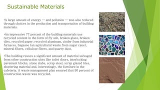 Sustainable Materials 
•A large amount of energy — and pollution — was also reduced 
through choices in the production and transportation of building 
materials. 
•An impressive 77 percent of the building materials use 
recycled content in the form of fly ash, broken glass, broken 
tiles, recycled paper, recycled aluminum, cinder from industrial 
furnaces, bagasse (an agricultural waste from sugar cane), 
mineral fibers, cellulose fibers, and quarry dust. 
•The building reuses a significant amount of material salvaged 
from other construction sites like toilet doors, interlocking 
pavement blocks, stone slabs, scrap steel, scrap glazed tiles, 
shuttering material and, interestingly, the furniture in the 
cafeteria. A waste management plan ensured that 96 percent of 
construction waste was recycled. 
 