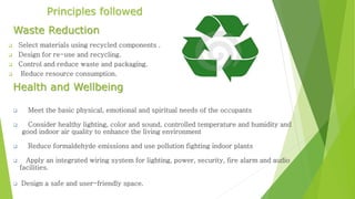 Principles followed 
Waste Reduction 
 Select materials using recycled components . 
 Design for re-use and recycling. 
 Control and reduce waste and packaging. 
 Reduce resource consumption. 
Health and Wellbeing 
 Meet the basic physical, emotional and spiritual needs of the occupants 
 Consider healthy lighting, color and sound, controlled temperature and humidity and 
good indoor air quality to enhance the living environment 
 Reduce formaldehyde emissions and use pollution fighting indoor plants 
 Apply an integrated wiring system for lighting, power, security, fire alarm and audio 
facilities. 
 Design a safe and user-friendly space. 
 
