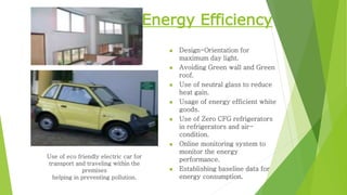 Energy Efficiency 
 Design-Orientation for 
maximum day light. 
 Avoiding Green wall and Green 
roof. 
 Use of neutral glass to reduce 
heat gain. 
 Usage of energy efficient white 
goods. 
 Use of Zero CFG refrigerators 
in refrigerators and air-condition. 
 Online monitoring system to 
monitor the energy 
performance. 
 Establishing baseline data for 
energy consumption. 
Use of eco friendly electric car for 
transport and traveling within the 
premises 
helping in preventing pollution. 
 
