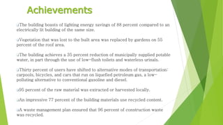 Achievements 
The building boasts of lighting energy savings of 88 percent compared to an 
electrically lit building of the same size. 
Vegetation that was lost to the built area was replaced by gardens on 55 
percent of the roof area. 
The building achieves a 35 percent reduction of municipally supplied potable 
water, in part through the use of low-flush toilets and waterless urinals. 
Thirty percent of users have shifted to alternative modes of transportation: 
carpools, bicycles, and cars that run on liquefied petroleum gas, a low-polluting 
alternative to conventional gasoline and diesel. 
95 percent of the raw material was extracted or harvested locally. 
An impressive 77 percent of the building materials use recycled content. 
A waste management plan ensured that 96 percent of construction waste 
was recycled. 
 